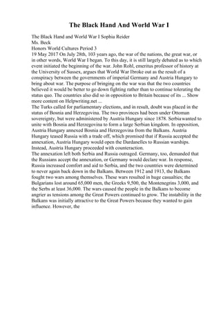 The Black Hand And World War I
The Black Hand and World War I Sophia Reider
Ms. Beck
Honors World Cultures Period 3
19 May 2017 On July 28th, 103 years ago, the war of the nations, the great war, or
in other words, World War I began. To this day, it is still largely debated as to which
event initiated the beginning of the war. John Rohl, emeritus professor of history at
the University of Sussex, argues that World War Ibroke out as the result of a
conspiracy between the governments of imperial Germany and Austria Hungary to
bring about war. The purpose of bringing on the war was that the two countries
believed it would be better to go down fighting rather than to continue tolerating the
status quo. The countries also did so in opposition to Britain because of its ... Show
more content on Helpwriting.net ...
The Turks called for parliamentary elections, and in result, doubt was placed in the
status of Bosnia and Herzegovina. The two provinces had been under Ottoman
sovereignty, but were administered by Austria Hungary since 1878. Serbiawanted to
unite with Bosnia and Herzegovina to form a large Serbian kingdom. In opposition,
Austria Hungary annexed Bosnia and Herzegovina from the Balkans. Austria
Hungary teased Russia with a trade off, which promised that if Russia accepted the
annexation, Austria Hungary would open the Dardanelles to Russian warships.
Instead, Austria Hungary proceeded with counteraction.
The annexation left both Serbia and Russia outraged. Germany, too, demanded that
the Russians accept the annexation, or Germany would declare war. In response,
Russia increased comfort and aid to Serbia, and the two countries were determined
to never again back down in the Balkans. Between 1912 and 1913, the Balkans
fought two wars among themselves. These wars resulted in huge casualties; the
Bulgarians lost around 65,000 men, the Greeks 9,500, the Montenegrins 3,000, and
the Serbs at least 36,000. The wars caused the people in the Balkans to become
angrier as tensions among the Great Powers continued to grow. The instability in the
Balkans was initially attractive to the Great Powers because they wanted to gain
influence. However, the
 