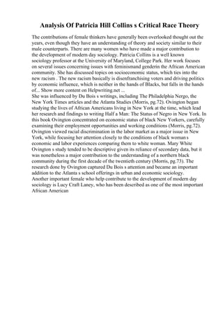 Analysis Of Patricia Hill Collins s Critical Race Theory
The contributions of female thinkers have generally been overlooked thought out the
years, even though they have an understanding of theory and society similar to their
male counterparts. There are many women who have made a major contribution to
the development of modern day sociology. Patricia Collins is a well known
sociology professor at the University of Maryland, College Park. Her work focuses
on several issues concerning issues with feminismand genderin the African American
community. She has discussed topics on socioeconomic status, which ties into the
new racism . The new racism basically is disenfranchising voters and driving politics
by economic influence, which is neither in the hands of Blacks, but falls in the hands
of... Show more content on Helpwriting.net ...
She was influenced by Du Bois s writings, including The Philadelphia Nergo, the
New York Times articles and the Atlanta Studies (Morris, pg.72). Ovington began
studying the lives of African Americans living in New York at the time, which lead
her research and findings to writing Half a Man: The Status of Negro in New York. In
this book Ovington concentrated on economic status of black New Yorkers, carefully
examining their employment opportunities and working conditions (Morris, pg.72).
Ovington viewed racial discrimination in the labor market as a major issue in New
York, while focusing her attention closely to the conditions of black womans
economic and labor experiences comparing them to white woman. Mary White
Ovington s study tended to be descriptive given its reliance of secondary data, but it
was nonetheless a major contribution to the understanding of a northern black
community during the first decade of the twentieth century (Morris, pg.73). The
research done by Ovington captured Du Bois s attention and became an important
addition to the Atlanta s school offerings in urban and economic sociology.
Another important female who help contribute to the development of modern day
sociology is Lucy Craft Laney, who has been described as one of the most important
African American
 