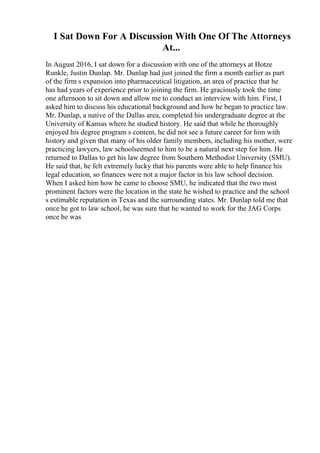 I Sat Down For A Discussion With One Of The Attorneys
At...
In August 2016, I sat down for a discussion with one of the attorneys at Hotze
Runkle, Justin Dunlap. Mr. Dunlap had just joined the firm a month earlier as part
of the firm s expansion into pharmaceutical litigation, an area of practice that he
has had years of experience prior to joining the firm. He graciously took the time
one afternoon to sit down and allow me to conduct an interview with him. First, I
asked him to discuss his educational background and how he began to practice law.
Mr. Dunlap, a native of the Dallas area, completed his undergraduate degree at the
University of Kansas where he studied history. He said that while he thoroughly
enjoyed his degree program s content, he did not see a future career for him with
history and given that many of his older family members, including his mother, were
practicing lawyers, law schoolseemed to him to be a natural next step for him. He
returned to Dallas to get his law degree from Southern Methodist University (SMU).
He said that, he felt extremely lucky that his parents were able to help finance his
legal education, so finances were not a major factor in his law school decision.
When I asked him how he came to choose SMU, he indicated that the two most
prominent factors were the location in the state he wished to practice and the school
s estimable reputation in Texas and the surrounding states. Mr. Dunlap told me that
once he got to law school, he was sure that he wanted to work for the JAG Corps
once he was
 