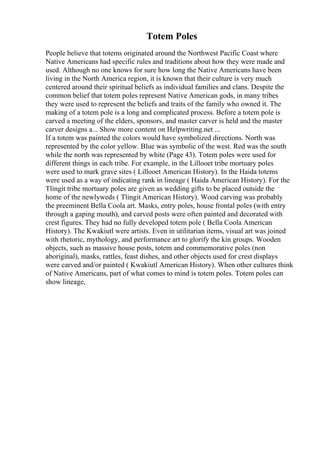 Totem Poles
People believe that totems originated around the Northwest Pacific Coast where
Native Americans had specific rules and traditions about how they were made and
used. Although no one knows for sure how long the Native Americans have been
living in the North America region, it is known that their culture is very much
centered around their spiritual beliefs as individual families and clans. Despite the
common belief that totem poles represent Native American gods, in many tribes
they were used to represent the beliefs and traits of the family who owned it. The
making of a totem pole is a long and complicated process. Before a totem pole is
carved a meeting of the elders, sponsors, and master carver is held and the master
carver designs a... Show more content on Helpwriting.net ...
If a totem was painted the colors would have symbolized directions. North was
represented by the color yellow. Blue was symbolic of the west. Red was the south
while the north was represented by white (Page 43). Totem poles were used for
different things in each tribe. For example, in the Lillooet tribe mortuary poles
were used to mark grave sites ( Lillooet American History). In the Haida totems
were used as a way of indicating rank in lineage ( Haida American History). For the
Tlingit tribe mortuary poles are given as wedding gifts to be placed outside the
home of the newlyweds ( Tlingit American History). Wood carving was probably
the preeminent Bella Coola art. Masks, entry poles, house frontal poles (with entry
through a gaping mouth), and carved posts were often painted and decorated with
crest figures. They had no fully developed totem pole ( Bella Coola American
History). The Kwakiutl were artists. Even in utilitarian items, visual art was joined
with rhetoric, mythology, and performance art to glorify the kin groups. Wooden
objects, such as massive house posts, totem and commemorative poles (non
aboriginal), masks, rattles, feast dishes, and other objects used for crest displays
were carved and/or painted ( Kwakiutl American History). When other cultures think
of Native Americans, part of what comes to mind is totem poles. Totem poles can
show lineage,
 