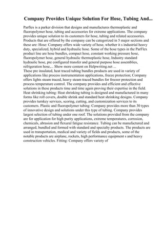 Company Provides Unique Solution For Hose, Tubing And...
Parflex is a parker division that designs and manufactures thermoplastic and
fluoropolymer hose, tubing and accessories for extreme applications. The company
provides unique solution to its customers for hose, tubing and related accessories.
Products that are offered by the company can be categorized in 5 major sections and
these are: Hose: Company offers wide variety of hose, whether it s industrial heavy
duty, specialized, hybrid and hydraulic hose. Some of the hose types in the ParFlex
product line are hose bundles, compact hose, constant working pressure hose,
fluoropolymer hose, general hydraulic thermoplastic hose, Industry standard
hydraulic hose, pre configured transfer and general purpose hose assemblies,
refrigeration hose,... Show more content on Helpwriting.net ...
These pre insulated, heat traced tubing bundles products are used in variety of
applications like process instrumentation applications, freeze protection; Company
offers lights steam traced, heavy steam traced bundles for freezer protection and
process temperature control. The company provides and efficient and effective
solutions in these products time and time again proving their expertise in the field.
Heat shrinking tubing: Heat shrinking tubing is designed and manufactured in many
forms like roll covers, double shrink and standard heat shrinking designs. Company
provides turnkey services, scoring, cutting, and customization services to its
customers. Plastic and fluoropolymer tubing: Company provides more than 30 types
of innovative design and solutions under this type of tubing. Company provides
largest selection of tubing under one roof. The solutions provided from the company
are for application for high purity applications, extreme temperatures, corrosion,
chemicals, abrasion and flexural fatigue resistance. Tubing can be manufactured and
arranged, bundled and formed with standard and specialty products. The products are
used in transportation, medical and variety of fields and products, some of the
notable products are airplane, rockets, high performance equipment s and heavy
construction vehicles. Fitting: Company offers variety of
 