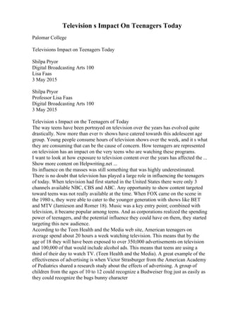 Television s Impact On Teenagers Today
Palomar College
Televisions Impact on Teenagers Today
Shilpa Pryor
Digital Broadcasting Arts 100
Lisa Faas
3 May 2015
Shilpa Pryor
Professor Lisa Faas
Digital Broadcasting Arts 100
3 May 2015
Television s Impact on the Teenagers of Today
The way teens have been portrayed on television over the years has evolved quite
drastically. Now more than ever tv shows have catered towards this adolescent age
group. Young people consume hours of television shows over the week, and it s what
they are consuming that can be the cause of concern. How teenagers are represented
on television has an impact on the very teens who are watching these programs.
I want to look at how exposure to television content over the years has affected the ...
Show more content on Helpwriting.net ...
Its influence on the masses was still something that was highly underestimated.
There is no doubt that television has played a large role in influencing the teenagers
of today. When television had first started in the United States there were only 3
channels available NBC, CBS and ABC. Any opportunity to show content targeted
toward teens was not really available at the time. When FOX came on the scene in
the 1980 s, they were able to cater to the younger generation with shows like BET
and MTV (Jamieson and Romer 18). Music was a key entry point; combined with
television, it became popular among teens. And as corporations realized the spending
power of teenagers, and the potential influence they could have on them, they started
targeting this new audience.
According to the Teen Health and the Media web site, American teenagers on
average spend about 20 hours a week watching television. This means that by the
age of 18 they will have been exposed to over 350,000 advertisements on television
and 100,000 of that would include alcohol ads. This means that teens are using a
third of their day to watch TV. (Teen Health and the Media). A great example of the
effectiveness of advertising is when Victor Strasburger from the American Academy
of Pediatrics shared a research study about the effects of advertising. A group of
children from the ages of 10 to 12 could recognize a Budweiser frog just as easily as
they could recognize the bugs bunny character
 