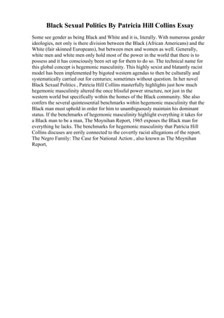 Black Sexual Politics By Patricia Hill Collins Essay
Some see gender as being Black and White and it is, literally. With numerous gender
ideologies, not only is there division between the Black (African Americans) and the
White (fair skinned Europeans), but between men and women as well. Generally,
white men and white men only hold most of the power in the world that there is to
possess and it has consciously been set up for them to do so. The technical name for
this global concept is hegemonic masculinity. This highly sexist and blatantly racist
model has been implemented by bigoted western agendas to then be culturally and
systematically carried out for centuries; sometimes without question. In her novel
Black Sexual Politics , Patricia Hill Collins masterfully highlights just how much
hegemonic masculinity altered the once blissful power structure, not just in the
western world but specifically within the homes of the Black community. She also
confers the several quintessential benchmarks within hegemonic masculinity that the
Black man must uphold in order for him to unambiguously maintain his dominant
status. If the benchmarks of hegemonic masculinity highlight everything it takes for
a Black man to be a man, The Moynihan Report, 1965 exposes the Black man for
everything he lacks. The benchmarks for hegemonic masculinity that Patricia Hill
Collins discuses are eerily connected to the covertly racist allegations of the report.
The Negro Family: The Case for National Action , also known as The Moynihan
Report,
 