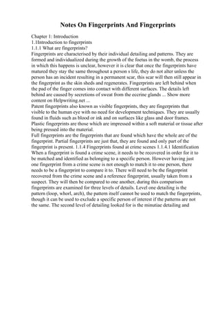 Notes On Fingerprints And Fingerprints
Chapter 1: Introduction
1.1Introduction to fingerprints
1.1.1 What are fingerprints?
Fingerprints are characterised by their individual detailing and patterns. They are
formed and individualized during the growth of the foetus in the womb, the process
in which this happens is unclear, however it is clear that once the fingerprints have
matured they stay the same throughout a person s life, they do not alter unless the
person has an incident resulting in a permanent scar, this scar will then still appear in
the fingerprint as the skin sheds and regenerates. Fingerprints are left behind when
the pad of the finger comes into contact with different surfaces. The details left
behind are caused by secretions of sweat from the eccrine glands ... Show more
content on Helpwriting.net ...
Patent fingerprints also known as visible fingerprints, they are fingerprints that
visible to the human eye with no need for development techniques. They are usually
found in fluids such as blood or ink and on surfaces like glass and door frames.
Plastic fingerprints are those which are impressed within a soft material or tissue after
being pressed into the material.
Full fingerprints are the fingerprints that are found which have the whole are of the
fingerprint. Partial fingerprints are just that, they are found and only part of the
fingerprint is present. 1.1.4 Fingerprints found at crime scenes 1.1.4.1 Identification
When a fingerprint is found a crime scene, it needs to be recovered in order for it to
be matched and identified as belonging to a specific person. However having just
one fingerprint from a crime scene is not enough to match it to one person, there
needs to be a fingerprint to compare it to. There will need to be the fingerprint
recovered from the crime scene and a reference fingerprint, usually taken from a
suspect. They will then be compared to one another, during this comparison
fingerprints are examined for three levels of details. Level one detailing is the
pattern (loop, whorl, arch), the pattern itself cannot be used to match the fingerprints,
though it can be used to exclude a specific person of interest if the patterns are not
the same. The second level of detailing looked for is the minutiae detailing and
 