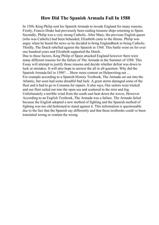 How Did The Spanish Armada Fail In 1588
In 1588, King Philip sent his Spanish Armada to invade England for many reasons.
Firstly, Francis Drake had previously been raiding treasure ships returning to Spain.
Secondly, Philip was a very strong Catholic. After Mary, the previous English queen
(who was Catholic) had been beheaded, Elizabeth came to the throne. Philip was
angry when he heard the news so he decided to bring Englandback to being Catholic.
Thirdly, The Dutch rebelled against the Spanish in 1568. This battle went on for over
one hundred years and Elizabeth supported the Dutch.
Due to these factors, King Philip of Spain attacked England however there were
many different reasons for the failure of The Armada in the Summer of 1588. This
Essay will attempt to justify those reasons and decide whether defeat was down to
luck or mistakes. It will also hope to answer the all in all question: Why did the
Spanish Armada fail in 1588? ... Show more content on Helpwriting.net ...
For example according to a Spanish History Textbook, The Armada set out into the
Atlantic, but soon had some dreadful bad luck: A great storm damaged some of the
fleet and it had to go to Corunna for repairs. It also says, Our sailors were tricked
and our fleet sailed out into the open sea and scattered in the mist and fog.
Unfortunately a terrible wind from the south east beat down the waves. However
According to an English Textbook, The Armada was a failure. The Armada failed
because the English adopted a new method of fighting and the Spanish method of
fighting was too old fashioned to stand against it. This information is questionable
due to the fact that the Spanish say differently and that these textbooks could ve been
translated wrong or contain the wrong
 
