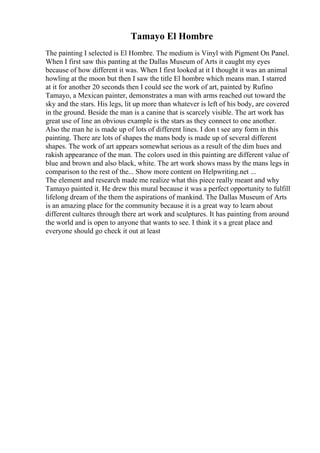 Tamayo El Hombre
The painting I selected is El Hombre. The medium is Vinyl with Pigment On Panel.
When I first saw this panting at the Dallas Museum of Arts it caught my eyes
because of how different it was. When I first looked at it I thought it was an animal
howling at the moon but then I saw the title El hombre which means man. I starred
at it for another 20 seconds then I could see the work of art, painted by Rufino
Tamayo, a Mexican painter, demonstrates a man with arms reached out toward the
sky and the stars. His legs, lit up more than whatever is left of his body, are covered
in the ground. Beside the man is a canine that is scarcely visible. The art work has
great use of line an obvious example is the stars as they connect to one another.
Also the man he is made up of lots of different lines. I don t see any form in this
painting. There are lots of shapes the mans body is made up of several different
shapes. The work of art appears somewhat serious as a result of the dim hues and
rakish appearance of the man. The colors used in this painting are different value of
blue and brown and also black, white. The art work shows mass by the mans legs in
comparison to the rest of the... Show more content on Helpwriting.net ...
The element and research made me realize what this piece really meant and why
Tamayo painted it. He drew this mural because it was a perfect opportunity to fulfill
lifelong dream of the them the aspirations of mankind. The Dallas Museum of Arts
is an amazing place for the community because it is a great way to learn about
different cultures through there art work and sculptures. It has painting from around
the world and is open to anyone that wants to see. I think it s a great place and
everyone should go check it out at least
 