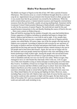 Biafra War Research Paper
The Biafra war began in Nigeria on the 6th of July 1967 after a period of tension
filled peace. This tensions arose as a result of tribalism brought about by a series of
coup de tat. Appointment into government roles became based on ethnic groups and
it was crystal clear that the government was owned by the northerners. While the
north owned military power, it lacked mineral resources and frequently extorted these
resources from the east forcefully, usually not giving anything back. Easterners led by
Lieutenant Colonel Chukwuemeka Odumegwu Ojukwufondly called Ojukwu began
to rally for the secession of eastern Nigeria. The north did not stand for this and
ceased business transactions in the east thereby blocking the source of food to the east.
... Show more content on Helpwriting.net ...
Papa still held his meetings but the number of people who came had trickled down.
Former supporters of Ojukwu including my grandma had begun to change their
beliefs. Ojukwu had led them to a war with no end in sight. A few months later,
news broke that the east was now a separate country from rest of Nigeria and this
country was called Biafra. Of course, papa, one of the few people who had stuck by
Ojukwu was overjoyed. According to mama he told everyone he saw and knew of
his loyalty to Ojukwu and how his belief and patience had finally saved them. This
period did not last long and soon the Nigerian military started coming to the east to
kill people and to burn down their houses. Again, the east was no longer safe for
the easterners and soon people started moving back to the cities and hiding in their
homes preferring to hide in plain sight. Among the people who moved back home
were my grandparents. Papa moved back to Lagos preferring to leave his other
wife in Anambara until the war was over for her own safety. While in Lagos, they
managed to move in with friends they had made while in the city. Life in Lagos
was a little more bearable as long as mama and papa avoided going out of the home
they lived in. Availability of food was no longer the issue but mama and papa had
no source of income and their children could not go to school. Soon news broke that
Ojukwu had flown out of the country the night before for fear of his life. The
easterners ultimately decide to retreat believing that without leader their cause was
lost. Many hated Ojukwu for not staying and fighting for them. However, many,
including Papa revere him still. Ojukwu later came back of course but the cause was
lost and he could not rally easterners to fight with him again. He later died on the
26th of November 2011 and was mourned around the country in the homes of the now
south east and south south including in my
 