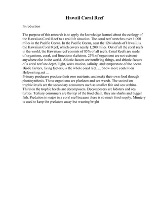 Hawaii Coral Reef
Introduction
The purpose of this research is to apply the knowledge learned about the ecology of
the Hawaiian Coral Reef to a real life situation. The coral reef stretches over 1,000
miles in the Pacific Ocean. In the Pacific Ocean, near the 124 islands of Hawaii, is
the Hawaiian Coral Reef, which covers nearly 1,200 miles. Out of all the coral reefs
in the world, the Hawaiian reef consists of 85% of all reefs. Coral Reefs are made
of organisms, coral, and limestone skeletons. 25% of organisms are not existent
anywhere else in the world. Abiotic factors are nonliving things, and abiotic factors
of a coral reef are depth, light, wave motion, salinity, and temperature of the ocean.
Biotic factors, living factors, is the whole coral reef, ... Show more content on
Helpwriting.net ...
Primary producers produce their own nutrients, and make their own food through
photosynthesis. Those organisms are plankton and sea weeds. The second on
trophic levels are the secondary consumers such as smaller fish and sea urchins.
Third on the trophic levels are decomposers. Decomposers are lobsters and sea
turtles. Tertiary consumers are the top of the food chain, they are sharks and bigger
fish. Predation is major in a coral reef because there is so much food supply. Mimicry
is used to keep the predators away but wearing bright
 