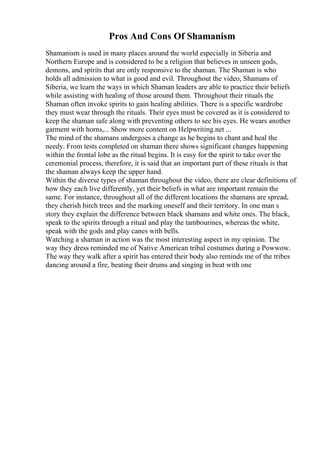 Pros And Cons Of Shamanism
Shamanism is used in many places around the world especially in Siberia and
Northern Europe and is considered to be a religion that believes in unseen gods,
demons, and spirits that are only responsive to the shaman. The Shaman is who
holds all admission to what is good and evil. Throughout the video, Shamans of
Siberia, we learn the ways in which Shaman leaders are able to practice their beliefs
while assisting with healing of those around them. Throughout their rituals the
Shaman often invoke spirits to gain healing abilities. There is a specific wardrobe
they must wear through the rituals. Their eyes must be covered as it is considered to
keep the shaman safe along with preventing others to see his eyes. He wears another
garment with horns,... Show more content on Helpwriting.net ...
The mind of the shamans undergoes a change as he begins to chant and heal the
needy. From tests completed on shaman there shows significant changes happening
within the frontal lobe as the ritual begins. It is easy for the spirit to take over the
ceremonial process, therefore, it is said that an important part of these rituals is that
the shaman always keep the upper hand.
Within the diverse types of shaman throughout the video, there are clear definitions of
how they each live differently, yet their beliefs in what are important remain the
same. For instance, throughout all of the different locations the shamans are spread,
they cherish birch trees and the marking oneself and their territory. In one man s
story they explain the difference between black shamans and white ones. The black,
speak to the spirits through a ritual and play the tambourines, whereas the white,
speak with the gods and play canes with bells.
Watching a shaman in action was the most interesting aspect in my opinion. The
way they dress reminded me of Native American tribal costumes during a Powwow.
The way they walk after a spirit has entered their body also reminds me of the tribes
dancing around a fire, beating their drums and singing in beat with one
 