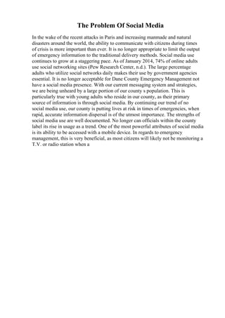 The Problem Of Social Media
In the wake of the recent attacks in Paris and increasing manmade and natural
disasters around the world, the ability to communicate with citizens during times
of crisis is more important than ever. It is no longer appropriate to limit the output
of emergency information to the traditional delivery methods. Social media use
continues to grow at a staggering pace. As of January 2014, 74% of online adults
use social networking sites (Pew Research Center, n.d.). The large percentage
adults who utilize social networks daily makes their use by government agencies
essential. It is no longer acceptable for Dane County Emergency Management not
have a social media presence. With our current messaging system and strategies,
we are being unheard by a large portion of our county s population. This is
particularly true with young adults who reside in our county, as their primary
source of information is through social media. By continuing our trend of no
social media use, our county is putting lives at risk in times of emergencies, when
rapid, accurate information dispersal is of the utmost importance. The strengths of
social media use are well documented. No longer can officials within the county
label its rise in usage as a trend. One of the most powerful attributes of social media
is its ability to be accessed with a mobile device. In regards to emergency
management, this is very beneficial, as most citizens will likely not be monitoring a
T.V. or radio station when a
 