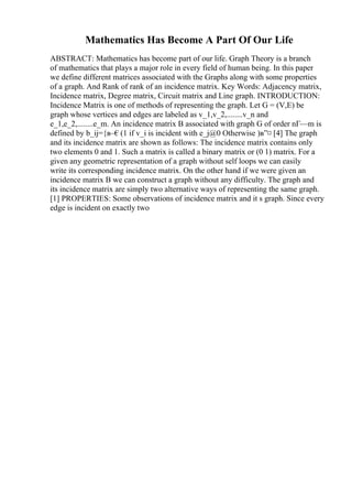 Mathematics Has Become A Part Of Our Life
ABSTRACT: Mathematics has become part of our life. Graph Theory is a branch
of mathematics that plays a major role in every field of human being. In this paper
we define different matrices associated with the Graphs along with some properties
of a graph. And Rank of rank of an incidence matrix. Key Words: Adjacency matrix,
Incidence matrix, Degree matrix, Circuit matrix and Line graph. INTRODUCTION:
Incidence Matrix is one of methods of representing the graph. Let G = (V,E) be
graph whose vertices and edges are labeled as v_1,v_2,........v_n and
e_1,e_2,........e_m. An incidence matrix B associated with graph G of order nГ—m is
defined by b_ij={в–€(1 if v_i is incident with e_j@0 Otherwise )в”¤ [4] The graph
and its incidence matrix are shown as follows: The incidence matrix contains only
two elements 0 and 1. Such a matrix is called a binary matrix or (0 1) matrix. For a
given any geometric representation of a graph without self loops we can easily
write its corresponding incidence matrix. On the other hand if we were given an
incidence matrix B we can construct a graph without any difficulty. The graph and
its incidence matrix are simply two alternative ways of representing the same graph.
[1] PROPERTIES: Some observations of incidence matrix and it s graph. Since every
edge is incident on exactly two
 