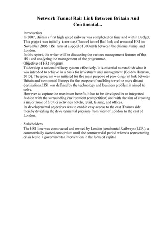 Network Tunnel Rail Link Between Britain And
Continental...
Introduction
In 2007, Britain s first high speed railway was completed on time and within Budget,
This project was initially known as Channel tunnel Rail link and renamed HS1 in
November 2006. HS1 runs at a speed of 300km/h between the channel tunnel and
London.
In this report, the writer will be discussing the various management features of the
HS1 and analyzing the management of the programme.
Objective of HS1 Program
To develop a national railway system effectively, it is essential to establish what it
was intended to achieve as a basis for investment and management (Bolden Harman,
2013). The program was initiated for the main purpose of providing rail link between
Britain and continental Europe for the purpose of enabling travel to more distant
destinations.HS1 was defined by the technology and business problem it aimed to
solve.
However to capture the maximum benefit, it has to be developed in an integrated
fashion with the surrounding environment (competition) and with the aim of creating
a major zone of 3rd tier activities hotels, retail, leisure, and offices.
Its developmental objectives was to enable easy access to the east Thames side,
thereby diverting the developmental pressure from west of London to the east of
London.
Stakeholders
The HS1 line was constructed and owned by London continental Railways (LCR), a
commercially owned consortium until the controversial period where a restructuring
crisis led to a governmental intervention in the form of capital
 
