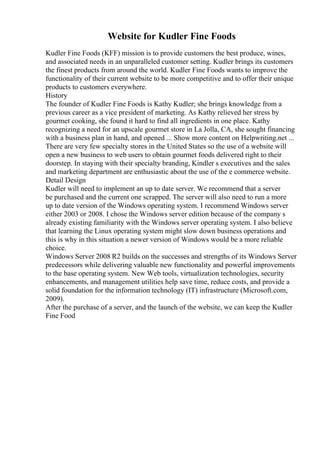 Website for Kudler Fine Foods
Kudler Fine Foods (KFF) mission is to provide customers the best produce, wines,
and associated needs in an unparalleled customer setting. Kudler brings its customers
the finest products from around the world. Kudler Fine Foods wants to improve the
functionality of their current website to be more competitive and to offer their unique
products to customers everywhere.
History
The founder of Kudler Fine Foods is Kathy Kudler; she brings knowledge from a
previous career as a vice president of marketing. As Kathy relieved her stress by
gourmet cooking, she found it hard to find all ingredients in one place. Kathy
recognizing a need for an upscale gourmet store in La Jolla, CA, she sought financing
with a business plan in hand, and opened ... Show more content on Helpwriting.net ...
There are very few specialty stores in the United States so the use of a website will
open a new business to web users to obtain gourmet foods delivered right to their
doorstep. In staying with their specialty branding, Kindler s executives and the sales
and marketing department are enthusiastic about the use of the e commerce website.
Detail Design
Kudler will need to implement an up to date server. We recommend that a server
be purchased and the current one scrapped. The server will also need to run a more
up to date version of the Windows operating system. I recommend Windows server
either 2003 or 2008. I chose the Windows server edition because of the company s
already existing familiarity with the Windows server operating system. I also believe
that learning the Linux operating system might slow down business operations and
this is why in this situation a newer version of Windows would be a more reliable
choice.
Windows Server 2008 R2 builds on the successes and strengths of its Windows Server
predecessors while delivering valuable new functionality and powerful improvements
to the base operating system. New Web tools, virtualization technologies, security
enhancements, and management utilities help save time, reduce costs, and provide a
solid foundation for the information technology (IT) infrastructure (Microsoft.com,
2009).
After the purchase of a server, and the launch of the website, we can keep the Kudler
Fine Food
 