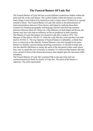 The Funeral Banner Of Lady Dai
The Funeral Banner of Lady Dai has several different symbolisms hidden within the
paint and ink on the sink banner. The symbol hidden within the banner can mean
many things it just looked at by themselves and so many more if looked at as a group
instead of alone. The Funeral Banner of Lady Dai relates to the phenomenon of
interconnectedness between China, Korea, and Japan by unifying these three
countries by breaking geographic and language barriers and showing common
practices between them all. China was a big influence on both Japan and Korea, the
banner may have also had an influence on the art produced in both countries.
The Banner of Lady Dai banner was found in Lady Dai s tomb in 1972. The
Marquis of Dai died in 186 B.C.E. while the Lady Dai (his wife) and their son both
died in 163 B.C.E. The true function of funeral banners is debatable, so think they
have a connection to the afterlife. Funeral Banners were also thought to be name
banners to identify a person during mourning ceremonies, or shrouds to help soul
into the afterlife (McIntire) or attract the spirit of the deceased to their tomb where
they were to spend the rest of eternity in comfort. It is believed that banners like this
were carried in front of the funeral procession, then draped upon the deceased coffin
(Gunther).
The Funeral Banner of Lady Dai is painted Silk in ink and color and was
commissioned most likely by family of Lady Dai. The artist of the banner is
unknown. The artist represented
 