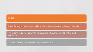 (iii) Ether
It was formerly used extensively but is now only acceptable conditionally.
The reason is being irritant to mucous membranes and risk of fire and
explosion.
The use of ether is prohibited in many countries.
 