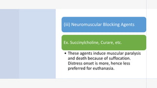 (iii) Neuromuscular Blocking Agents
Ex. Succinylcholine, Curare, etc.
• These agents induce muscular paralysis
and death because of suffocation.
Distress onset is more, hence less
preferred for euthanasia.
 
