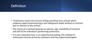 Definition
• “Euthanasia means the humane killing (sacrifice) of an animal which
produces rapid unconsciousness and subsequent death without or minimal
pain or distress to the animal.”
• The choice of a method depends on species, age, availability of restraint
and skill of the individual's performing euthanasia.
• It is very important that, in an experimental setting, the method of
euthanasia must be primarily consistent with the experimental goals.
 