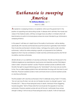 Euthanasia is sweeping
             America
                              By Anthony Moreno, age 15
                                        March 21, 2005


An epidemic is sweeping America. An epidemic which puts the government in the
position of supporting and advocating suicide. A disease which will infect the morals and
values in the medical world, until they no longer have any effect. A mindset which will
lead America on paths to immoral places where she never intended to go. Euthanasia is
sweeping America.


In this speech I will take an in depth look at the reality of euthanasia. I will be dealing
specifically with voluntary euthanasia because that practice is generally more inherent
than involuntary euthanasia in America today. I will argue four points under voluntary
euthanasia. I will do this while analyzing a specific act proposed to the California
legislature which may be considered a model voluntary euthanasia practice. But first let
me define voluntary euthanasia.


AB 654 will aid us in our definition of voluntary euthanasia. The bill was introduced to the
California legislature by Assemblyman Lloyd Levine and Assembly woman Patty Berg in
order to allow “physician-assisted” suicide. Physician-assisted suicide as defined under
the bill is the right to request lethal drugs by the “terminally-ill” who have only six-months
to live. The so-called helpless patients then self-administer the drugs with the intent to end
their lives. Physician-assisted suicide is more commonly known as doctor-assisted suicide
or voluntary euthanasia.


The first problem with voluntary euthanasia is that it is biblically wrong. Psalm 71:9 states,
“Do not cast me off when I am old, do not forsake me when my strength is gone,” and
Proverbs 24:11, “Rescue those being led away to death, hold back those staggering
towards slaughter.” Both of these state that we should do the opposite of voluntary
euthanasia. Physician-assisted suicide will cast off the old, it will forsake those whose
strength is failing. It will not rescue those being led away to death, it will not hold back
 