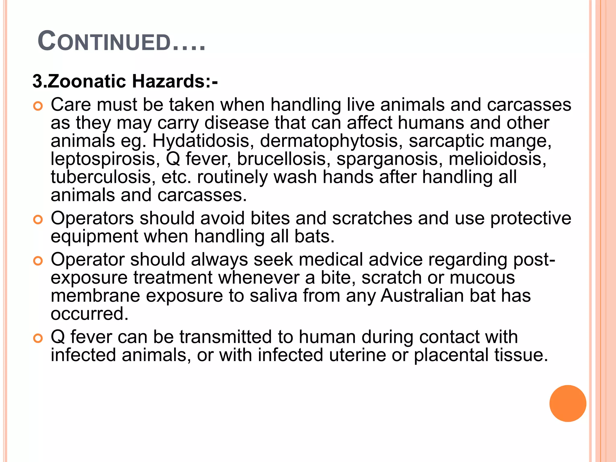 CONTINUED….
3.Zoonatic Hazards:-
 Care must be taken when handling live animals and carcasses
as they may carry disease that can affect humans and other
animals eg. Hydatidosis, dermatophytosis, sarcaptic mange,
leptospirosis, Q fever, brucellosis, sparganosis, melioidosis,
tuberculosis, etc. routinely wash hands after handling all
animals and carcasses.
 Operators should avoid bites and scratches and use protective
equipment when handling all bats.
 Operator should always seek medical advice regarding post-
exposure treatment whenever a bite, scratch or mucous
membrane exposure to saliva from any Australian bat has
occurred.
 Q fever can be transmitted to human during contact with
infected animals, or with infected uterine or placental tissue.
 