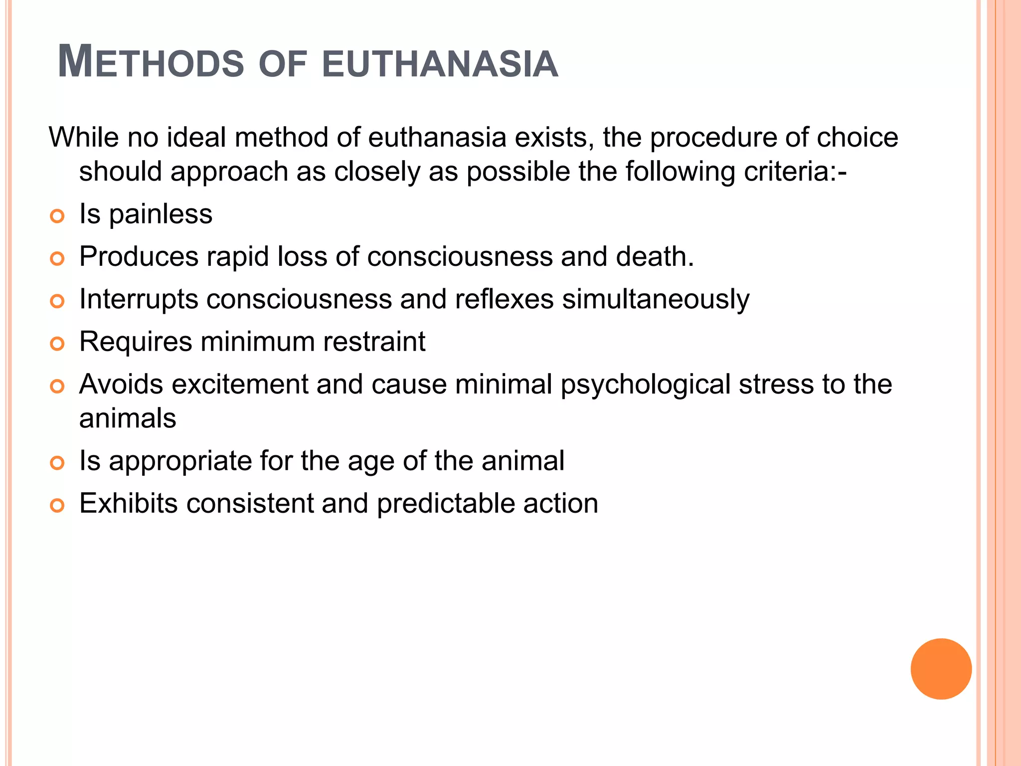 METHODS OF EUTHANASIA
While no ideal method of euthanasia exists, the procedure of choice
should approach as closely as possible the following criteria:-
 Is painless
 Produces rapid loss of consciousness and death.
 Interrupts consciousness and reflexes simultaneously
 Requires minimum restraint
 Avoids excitement and cause minimal psychological stress to the
animals
 Is appropriate for the age of the animal
 Exhibits consistent and predictable action
 