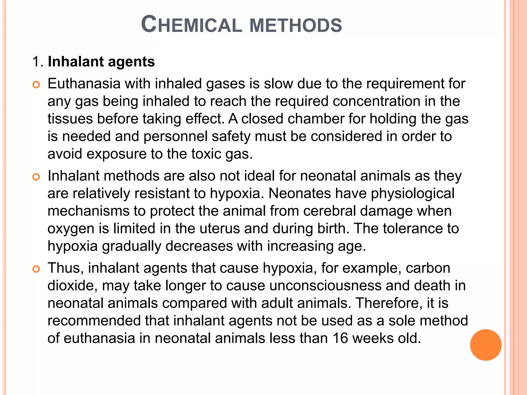 CHEMICAL METHODS
1. Inhalant agents
 Euthanasia with inhaled gases is slow due to the requirement for
any gas being inhaled to reach the required concentration in the
tissues before taking effect. A closed chamber for holding the gas
is needed and personnel safety must be considered in order to
avoid exposure to the toxic gas.
 Inhalant methods are also not ideal for neonatal animals as they
are relatively resistant to hypoxia. Neonates have physiological
mechanisms to protect the animal from cerebral damage when
oxygen is limited in the uterus and during birth. The tolerance to
hypoxia gradually decreases with increasing age.
 Thus, inhalant agents that cause hypoxia, for example, carbon
dioxide, may take longer to cause unconsciousness and death in
neonatal animals compared with adult animals. Therefore, it is
recommended that inhalant agents not be used as a sole method
of euthanasia in neonatal animals less than 16 weeks old.
 