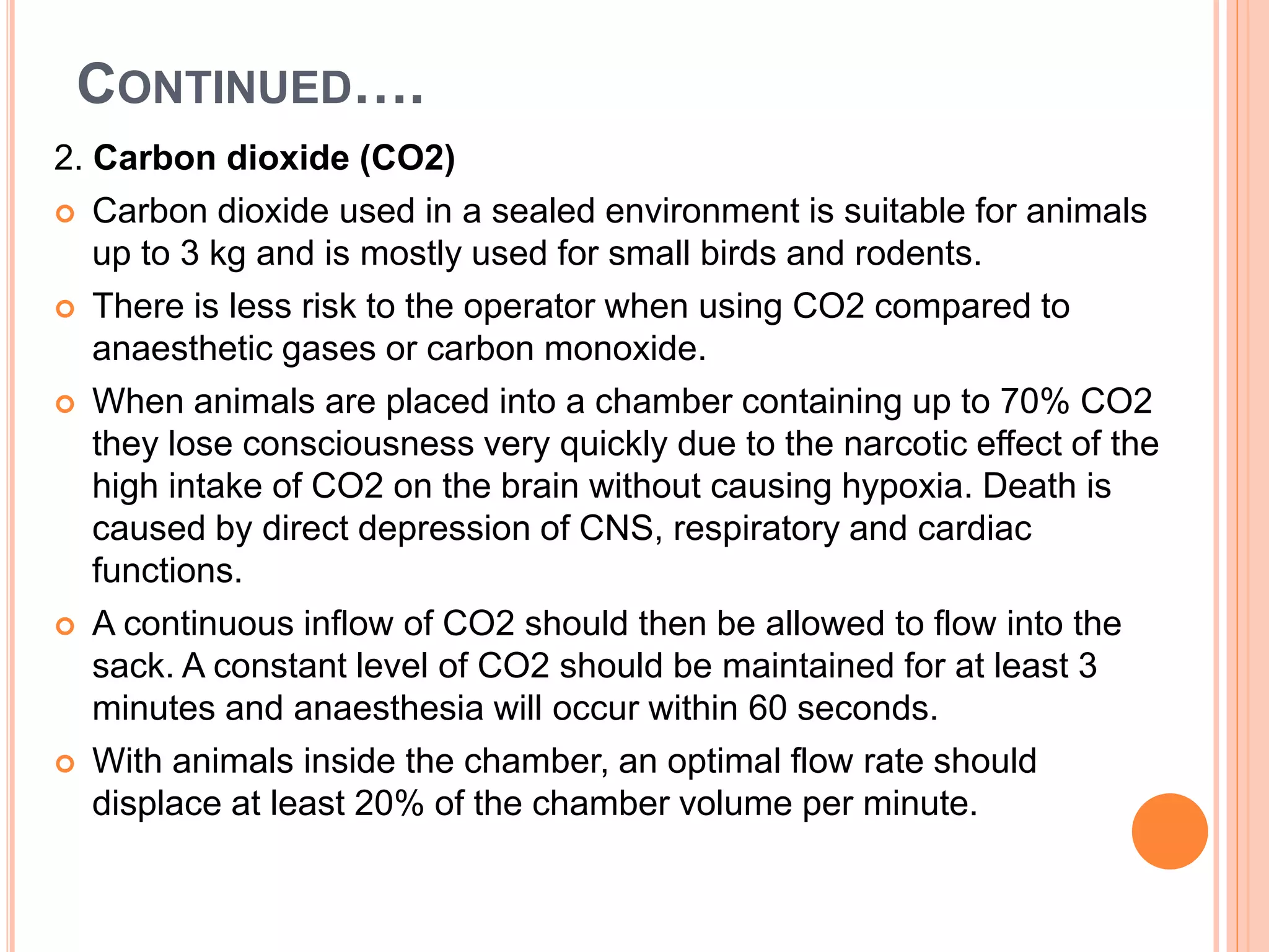 CONTINUED….
2. Carbon dioxide (CO2)
 Carbon dioxide used in a sealed environment is suitable for animals
up to 3 kg and is mostly used for small birds and rodents.
 There is less risk to the operator when using CO2 compared to
anaesthetic gases or carbon monoxide.
 When animals are placed into a chamber containing up to 70% CO2
they lose consciousness very quickly due to the narcotic effect of the
high intake of CO2 on the brain without causing hypoxia. Death is
caused by direct depression of CNS, respiratory and cardiac
functions.
 A continuous inflow of CO2 should then be allowed to flow into the
sack. A constant level of CO2 should be maintained for at least 3
minutes and anaesthesia will occur within 60 seconds.
 With animals inside the chamber, an optimal flow rate should
displace at least 20% of the chamber volume per minute.
 