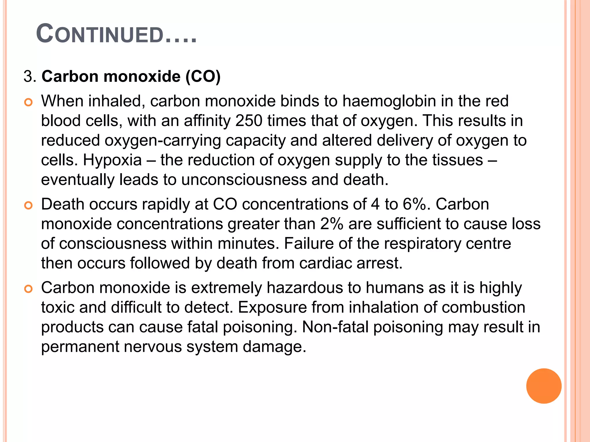 CONTINUED….
3. Carbon monoxide (CO)
 When inhaled, carbon monoxide binds to haemoglobin in the red
blood cells, with an affinity 250 times that of oxygen. This results in
reduced oxygen-carrying capacity and altered delivery of oxygen to
cells. Hypoxia – the reduction of oxygen supply to the tissues –
eventually leads to unconsciousness and death.
 Death occurs rapidly at CO concentrations of 4 to 6%. Carbon
monoxide concentrations greater than 2% are sufficient to cause loss
of consciousness within minutes. Failure of the respiratory centre
then occurs followed by death from cardiac arrest.
 Carbon monoxide is extremely hazardous to humans as it is highly
toxic and difficult to detect. Exposure from inhalation of combustion
products can cause fatal poisoning. Non-fatal poisoning may result in
permanent nervous system damage.
 
