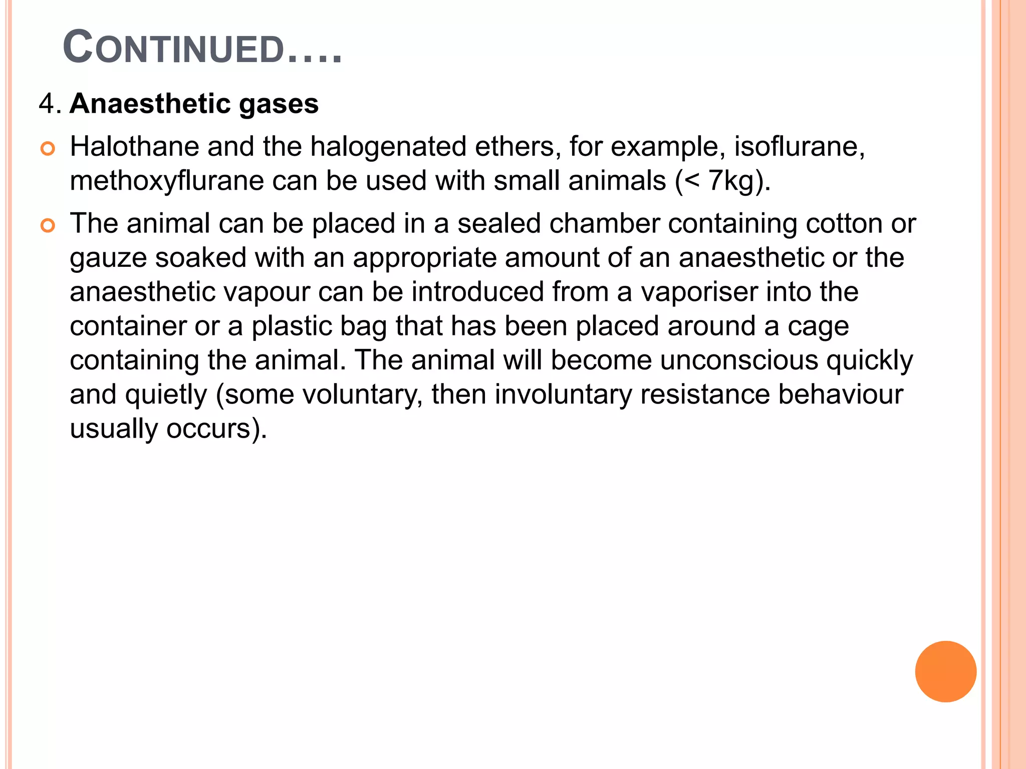 CONTINUED….
4. Anaesthetic gases
 Halothane and the halogenated ethers, for example, isoflurane,
methoxyflurane can be used with small animals (< 7kg).
 The animal can be placed in a sealed chamber containing cotton or
gauze soaked with an appropriate amount of an anaesthetic or the
anaesthetic vapour can be introduced from a vaporiser into the
container or a plastic bag that has been placed around a cage
containing the animal. The animal will become unconscious quickly
and quietly (some voluntary, then involuntary resistance behaviour
usually occurs).
 