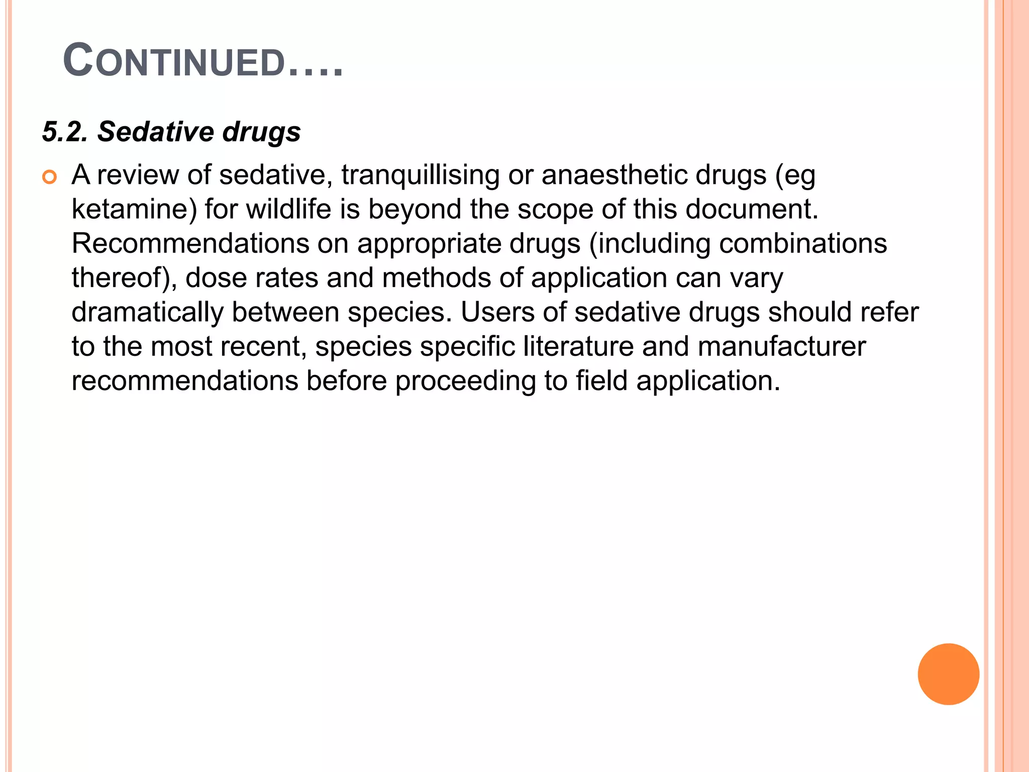 CONTINUED….
5.2. Sedative drugs
 A review of sedative, tranquillising or anaesthetic drugs (eg
ketamine) for wildlife is beyond the scope of this document.
Recommendations on appropriate drugs (including combinations
thereof), dose rates and methods of application can vary
dramatically between species. Users of sedative drugs should refer
to the most recent, species specific literature and manufacturer
recommendations before proceeding to field application.
 