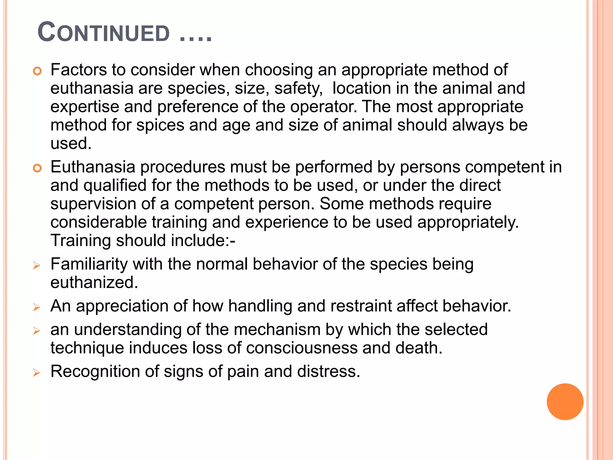 CONTINUED ….
 Factors to consider when choosing an appropriate method of
euthanasia are species, size, safety, location in the animal and
expertise and preference of the operator. The most appropriate
method for spices and age and size of animal should always be
used.
 Euthanasia procedures must be performed by persons competent in
and qualified for the methods to be used, or under the direct
supervision of a competent person. Some methods require
considerable training and experience to be used appropriately.
Training should include:-
 Familiarity with the normal behavior of the species being
euthanized.
 An appreciation of how handling and restraint affect behavior.
 an understanding of the mechanism by which the selected
technique induces loss of consciousness and death.
 Recognition of signs of pain and distress.
 