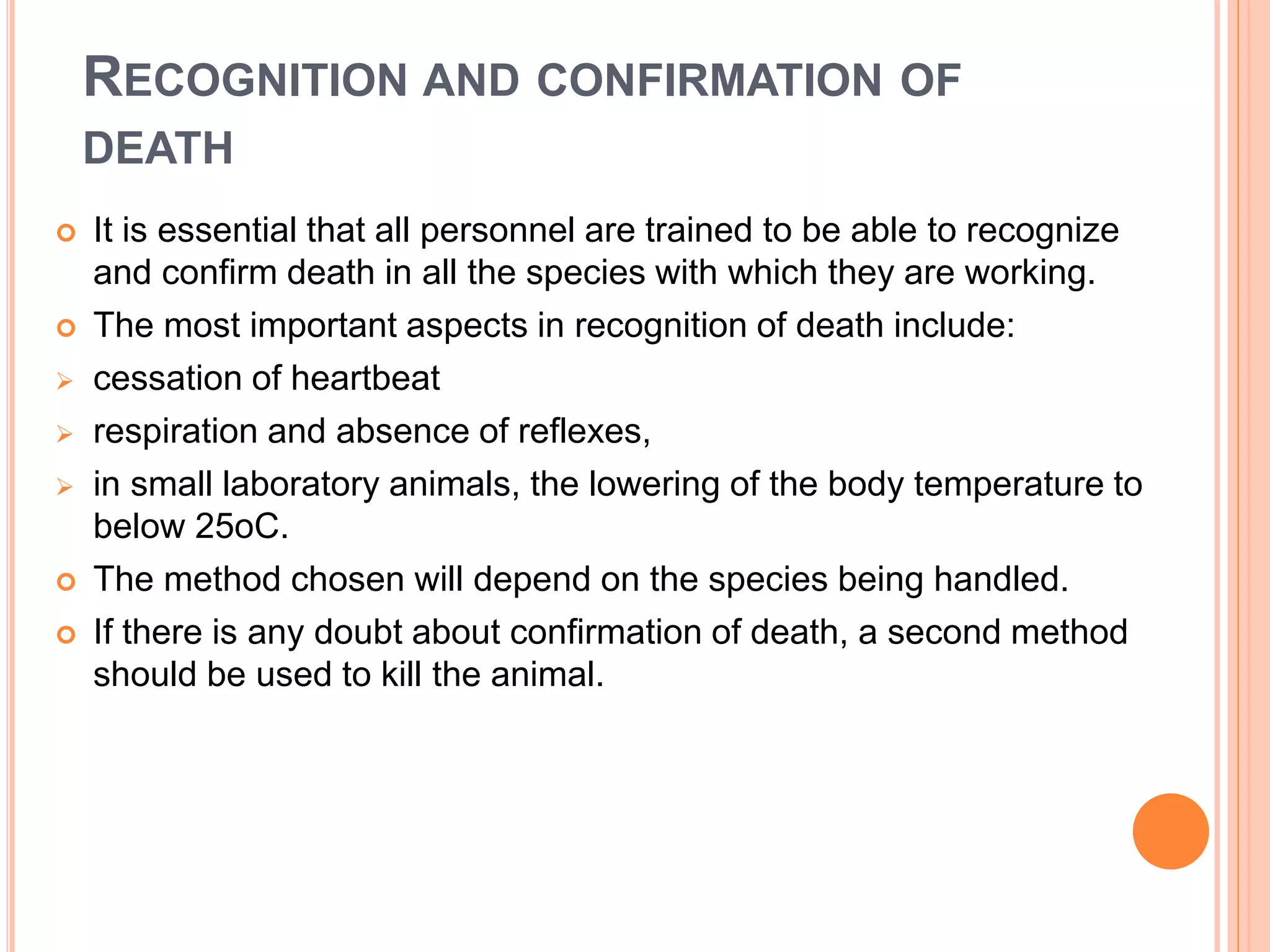 RECOGNITION AND CONFIRMATION OF
DEATH
 It is essential that all personnel are trained to be able to recognize
and confirm death in all the species with which they are working.
 The most important aspects in recognition of death include:
 cessation of heartbeat
 respiration and absence of reflexes,
 in small laboratory animals, the lowering of the body temperature to
below 25oC.
 The method chosen will depend on the species being handled.
 If there is any doubt about confirmation of death, a second method
should be used to kill the animal.
 