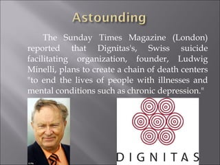   The Sunday Times Magazine (London) reported that Dignitas's, Swiss suicide facilitating organization, founder, Ludwig Minelli, plans to create a chain of death centers "to end the lives of people with illnesses and mental conditions such as chronic depression." 