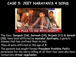 The four, Durgesh (16), Sarvesh (14), Brijesh (11) & Suresh
(10), have been afflicted by muscular dystrophy, a genetic
disease that has confined them to bed.
They all were afflicted at the age of 5.
The parents had sought former President Pratibha Patil’s
permission for the mercy killing of all their four sons who have
turned into virtual vegetables.
 