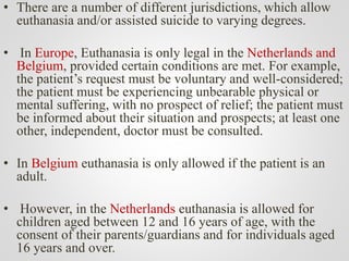 • There are a number of different jurisdictions, which allow
euthanasia and/or assisted suicide to varying degrees.
• In Europe, Euthanasia is only legal in the Netherlands and
Belgium, provided certain conditions are met. For example,
the patient’s request must be voluntary and well-considered;
the patient must be experiencing unbearable physical or
mental suffering, with no prospect of relief; the patient must
be informed about their situation and prospects; at least one
other, independent, doctor must be consulted.
• In Belgium euthanasia is only allowed if the patient is an
adult.
• However, in the Netherlands euthanasia is allowed for
children aged between 12 and 16 years of age, with the
consent of their parents/guardians and for individuals aged
16 years and over.
 