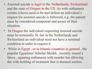 • Assisted suicide is legal in the Netherlands, Switzerland
and the state of Oregon in the US. As with euthanasia
certain criteria need to be met before an individual’s
request for assisted suicide is followed, e.g. the patient
must be considered competent and aware of their
situation.
• In Oregon the individual requesting assisted suicide
must be terminally ill, but in the Netherlands and
Switzerland an individual need not have a terminal
condition in order to request it
• While in Egypt , or in Islamic countries in general , the
popular Egyptians' Scholar Sheikh , recently issued a
fatwa . equating euthanasia with murder but allowing
the with-holding of treatment that is deemed useless.
 