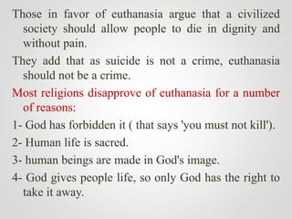 Those in favor of euthanasia argue that a civilized
society should allow people to die in dignity and
without pain.
They add that as suicide is not a crime, euthanasia
should not be a crime.
Most religions disapprove of euthanasia for a number
of reasons:
1- God has forbidden it ( that says 'you must not kill').
2- Human life is sacred.
3- human beings are made in God's image.
4- God gives people life, so only God has the right to
take it away.
 