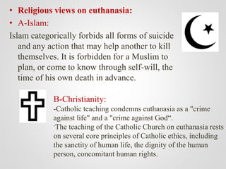 • Religious views on euthanasia:
• A-Islam:
Islam categorically forbids all forms of suicide
and any action that may help another to kill
themselves. It is forbidden for a Muslim to
plan, or come to know through self-will, the
time of his own death in advance.
B-Christianity:
-Catholic teaching condemns euthanasia as a "crime
against life" and a "crime against God“.
-The teaching of the Catholic Church on euthanasia rests
on several core principles of Catholic ethics, including
the sanctity of human life, the dignity of the human
person, concomitant human rights.
 