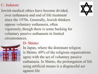 C- Judaism:
Jewish medical ethics have become divided,
over euthanasia and end of life treatment
since the 1970s. Generally, Jewish thinkers
oppose voluntary euthanasia, often
vigorously, though there is some backing for
voluntary passive euthanasia in limited
circumstances.
D- Shinto:
In Japan, where the dominant religion
is Shinto, 69% of the religious organizations
agree with the act of voluntary passive
euthanasia. In Shinto, the prolongation of life
using artificial means is a disgraceful act
against life
 