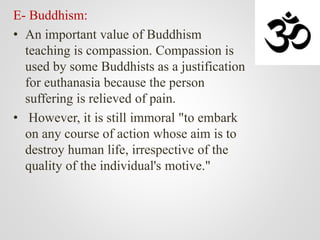 E- Buddhism:
• An important value of Buddhism
teaching is compassion. Compassion is
used by some Buddhists as a justification
for euthanasia because the person
suffering is relieved of pain.
• However, it is still immoral "to embark
on any course of action whose aim is to
destroy human life, irrespective of the
quality of the individual's motive."
 
