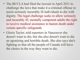 • The BCCLA had filed the lawsuit in April 2011 to
challenge the laws that make it a criminal offense to
assist seriously incurably ill individuals to die with
dignity. The legal challenge seeks to allow seriously
and incurably ill, mentally competent adults the right
to receive medical assistance to hasten death under
certain specific safeguards
• Gloria Taylor, told reporters in Vancouver she
doesn't want to die, but she also doesn't want to die
an agonizing and horrible death. She also says she's
fighting so that all the people of Canada will have
the choice in the way they want to die.
 