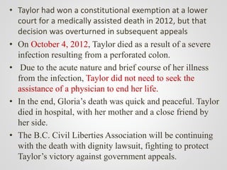 • Taylor had won a constitutional exemption at a lower
court for a medically assisted death in 2012, but that
decision was overturned in subsequent appeals
• On October 4, 2012, Taylor died as a result of a severe
infection resulting from a perforated colon.
• Due to the acute nature and brief course of her illness
from the infection, Taylor did not need to seek the
assistance of a physician to end her life.
• In the end, Gloria’s death was quick and peaceful. Taylor
died in hospital, with her mother and a close friend by
her side.
• The B.C. Civil Liberties Association will be continuing
with the death with dignity lawsuit, fighting to protect
Taylor’s victory against government appeals.
 