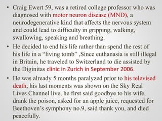 • Craig Ewert 59, was a retired college professor who was
diagnosed with motor neuron disease (MND), a
neurodegenerative kind that affects the nervous system
and could lead to difficulty in gripping, walking,
swallowing, speaking and breathing.
• He decided to end his life rather than spend the rest of
his life in a “living tomb” ,Since euthanasia is still illegal
in Britain, he traveled to Switzerland to die assisted by
the Diginitas clinic in Zurich in September 2006.
• He was already 5 months paralyzed prior to his televised
death, his last moments was shown on the Sky Real
Lives Channel live, he first said goodbye to his wife,
drank the poison, asked for an apple juice, requested for
Beethoven’s symphony no.9, said thank you, and died
peacefully.
 