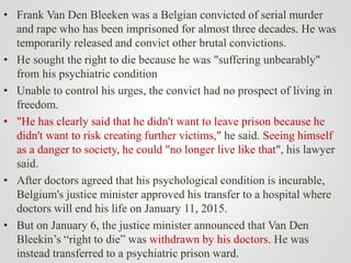 • Frank Van Den Bleeken was a Belgian convicted of serial murder
and rape who has been imprisoned for almost three decades. He was
temporarily released and convict other brutal convictions.
• He sought the right to die because he was "suffering unbearably"
from his psychiatric condition
• Unable to control his urges, the convict had no prospect of living in
freedom.
• "He has clearly said that he didn't want to leave prison because he
didn't want to risk creating further victims," he said. Seeing himself
as a danger to society, he could "no longer live like that", his lawyer
said.
• After doctors agreed that his psychological condition is incurable,
Belgium's justice minister approved his transfer to a hospital where
doctors will end his life on January 11, 2015.
• But on January 6, the justice minister announced that Van Den
Bleekin’s “right to die” was withdrawn by his doctors. He was
instead transferred to a psychiatric prison ward.
 