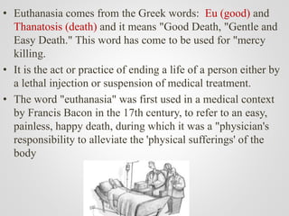 • Euthanasia comes from the Greek words: Eu (good) and
Thanatosis (death) and it means "Good Death, "Gentle and
Easy Death." This word has come to be used for "mercy
killing.
• It is the act or practice of ending a life of a person either by
a lethal injection or suspension of medical treatment.
• The word "euthanasia" was first used in a medical context
by Francis Bacon in the 17th century, to refer to an easy,
painless, happy death, during which it was a "physician's
responsibility to alleviate the 'physical sufferings' of the
body
 