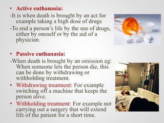• Active euthanasia:
-It is when death is brought by an act for
example taking a high dose of drugs
-To end a person’s life by the use of drugs,
either by oneself or by the aid of a
physician.
• Passive euthanasia:
-When death is brought by an omission eg:
When someone lets the person die, this
can be done by withdrawing or
withholding treatment.
• Withdrawing treatment: For example
switching off a machine that keeps the
person alive.
• Withholding treatment: For example not
carrying out a surgery that will extend
life of the patient for a short time.
 