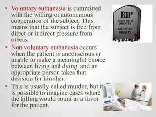• Voluntary euthanasia is committed
with the willing or autonomous
cooperation of the subject. This
means that the subject is free from
direct or indirect pressure from
others.
• Non voluntary euthanasia occurs
when the patient is unconscious or
unable to make a meaningful choice
between living and dying, and an
appropriate person takes that
decision for him/her.
• This is usually called murder, but it
is possible to imagine cases where
the killing would count as a favor
for the patient.
 