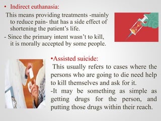 •Assisted suicide:
This usually refers to cases where the
persons who are going to die need help
to kill themselves and ask for it.
-It may be something as simple as
getting drugs for the person, and
putting those drugs within their reach.
• Indirect euthanasia:
This means providing treatments -mainly
to reduce pain- that has a side effect of
shortening the patient’s life.
- Since the primary intent wasn’t to kill,
it is morally accepted by some people.
 