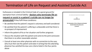 Termination of Life on Request and Assisted Suicide Act
Euthanasia is included in the Criminal Code of a special ground for
exemption from criminal liability : doctors who terminate life on
request or assist in a patient’s suicide can no longer be
prosecuted if they fulfil these conditions:
• Be satisfied that the patient’s request is voluntary and well-considered
• Be satisfied that the patient’s suffering is unbearable and that there is
no prospect of improvement
• Inform the patient of his or her situation and further prognosis
• Discuss the situation with the patient and come to the joint conclusion
that there is no other reasonable solution
• Consult at least one other physician with no connection to the case,
who must then see the patient and state in writing that the attending
physician has satisfied the due care criteria listed in the four points
above
 
