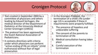 Gronigen Protocol
• Text created in September 2004 by a
committee of physicians and others
leading by Eduard Verhagen, the
medical director of the Department of
Pediatrics at the University Medical
Center Groningen (UMCG)
• The protocol has been approved by
the Dutch National Association of
Pediatricians.
• It contains directives with criteria
under which physicians can perform
"active ending of life on infants" (child
euthanasia) without fear of legal
prosecution
• In the Gronigen Protocol, the
termination of a child's life (under
age 12) is acceptable if these 4
requirements were properly fulfilled:
1. The presence of hopeless and
unbearable suffering
2. The consent of the parents to
termination of life
3. Medical consultation having taken
place
4. Careful execution of the
termination
 