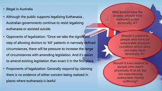 • Illegal in Australia
• Although the public supports legalizing Euthanasia ,
Australian governments continue to resist legalizing
euthanasia or assisted suicide.
• Opponents of legalization: “Once we take the significant
step of allowing doctors to ‘kill’ patients in narrowly defined
circumstances, there will be pressure to increase the range
of circumstances with amending legislation. And it’s easier
to amend existing legislation than enact it in the first place
• Proponents of legalization: Generally respond by claiming
there is no evidence of either concern being realized in
places where euthanasia is lawful
Who should have the
access: should it be
restricted to the
terminally ill?
Should it extend to
people who have an
unbearable physical
condition which does
not make them
terminally ill?
Should it even extend to
people who aren’t
physically ill at all, but
are experiencing
unbearable mental
suffering?
 